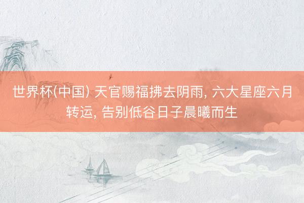 世界杯(中国) 天官赐福拂去阴雨, 六大星座六月转运, 告别低谷日子晨曦而生
