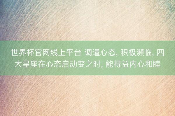 世界杯官网线上平台 调遣心态, 积极濒临, 四大星座在心态启动变之时, 能得益内心和睦