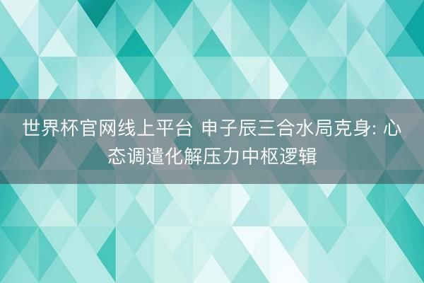 世界杯官网线上平台 申子辰三合水局克身: 心态调遣化解压力中枢逻辑