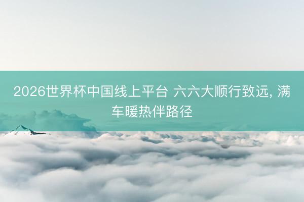 2026世界杯中国线上平台 六六大顺行致远, 满车暖热伴路径
