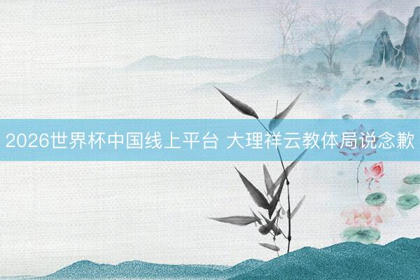 2026世界杯中国线上平台 大理祥云教体局说念歉