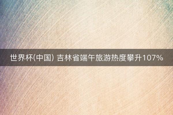 世界杯(中国) 吉林省端午旅游热度攀升107%