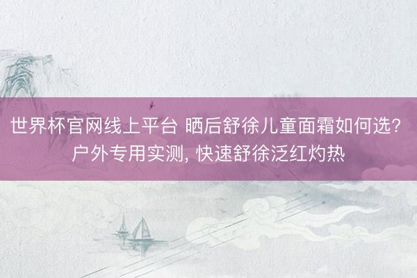 世界杯官网线上平台 晒后舒徐儿童面霜如何选? 户外专用实测, 快速舒徐泛红灼热