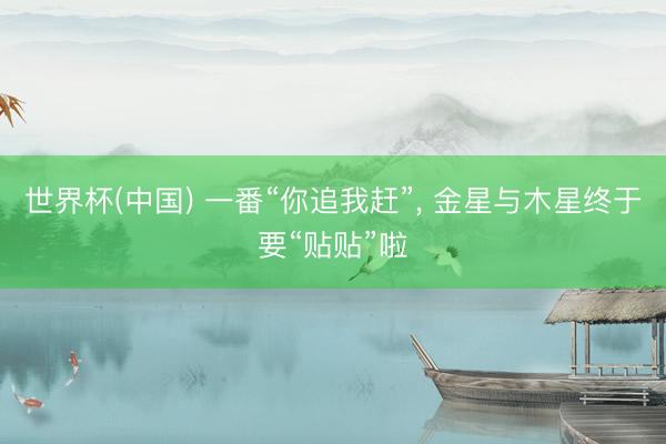 世界杯(中国) 一番“你追我赶”, 金星与木星终于要“贴贴”啦