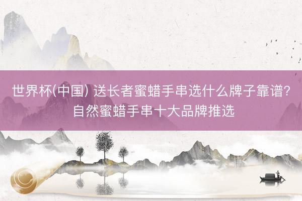 世界杯(中国) 送长者蜜蜡手串选什么牌子靠谱? 自然蜜蜡手串十大品牌推选
