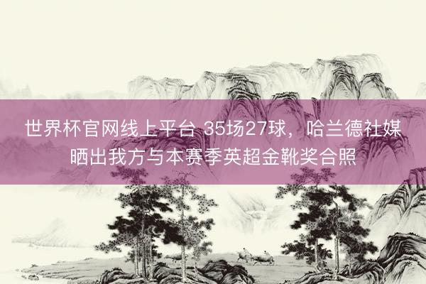 世界杯官网线上平台 35场27球，哈兰德社媒晒出我方与本赛季