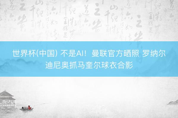 世界杯(中国) 不是AI！曼联官方晒照 罗纳尔迪尼奥抓马奎尔球衣合影