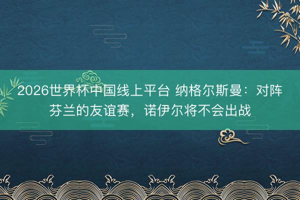 2026世界杯中国线上平台 纳格尔斯曼：对阵芬兰的友谊赛，诺伊尔将不会出战