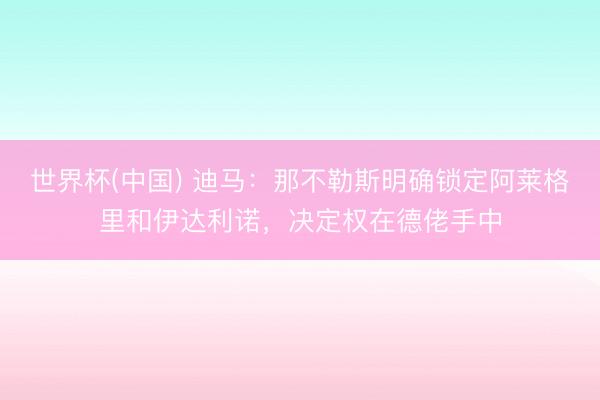 世界杯(中国) 迪马：那不勒斯明确锁定阿莱格里和伊达利诺，决定权在德佬手中