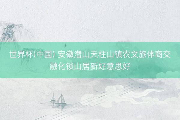 世界杯(中国) 安徽潜山天柱山镇农文旅体商交融化锁山居新好意思好