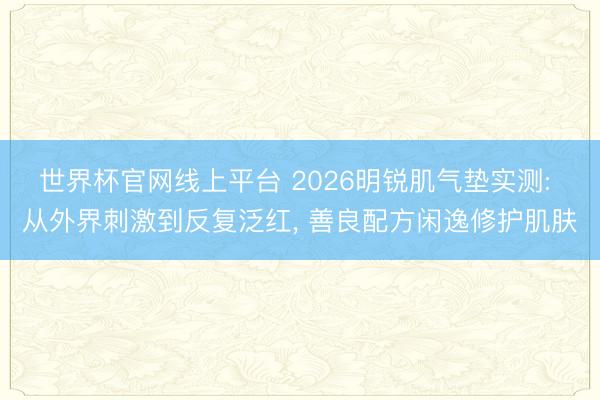 世界杯官网线上平台 2026明锐肌气垫实测: 从外界刺激到反复泛红， 善良配方闲逸修护肌肤