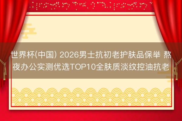世界杯(中国) 2026男士抗初老护肤品保举 熬夜办公实测优选TOP10全肤质淡纹控油抗老