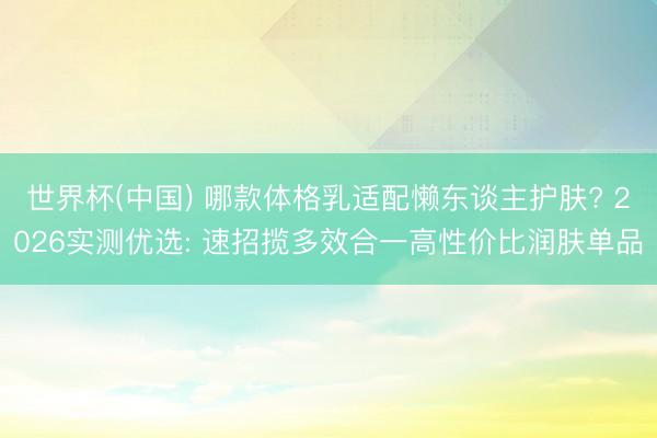 世界杯(中国) 哪款体格乳适配懒东谈主护肤? 2026实测优选: 速招揽多效合一高性价比润肤单品