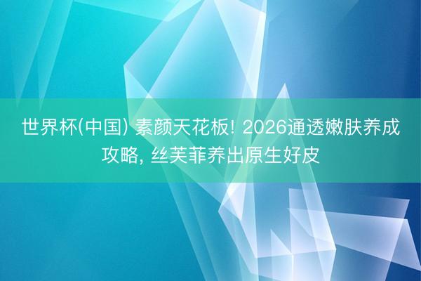 世界杯(中国) 素颜天花板! 2026通透嫩肤养成攻略， 丝芙菲养出原生好皮