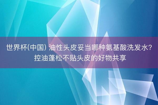 世界杯(中国) 油性头皮妥当哪种氨基酸洗发水? 控油蓬松不贴头皮的好物共享