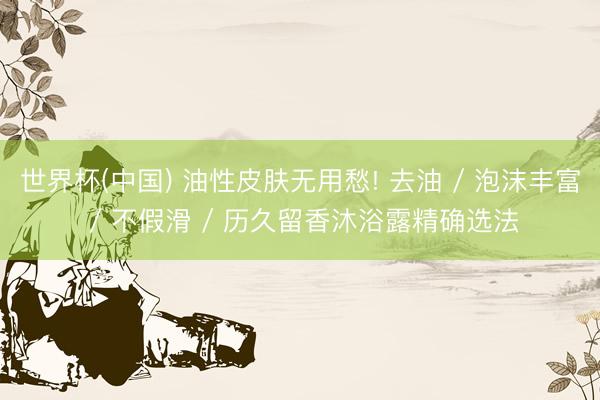 世界杯(中国) 油性皮肤无用愁! 去油 / 泡沫丰富 / 不假滑 / 历久留香沐浴露精确选法