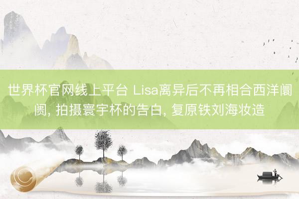 世界杯官网线上平台 Lisa离异后不再相合西洋阛阓， 拍摄寰宇杯的告白， 复原铁刘海妆造