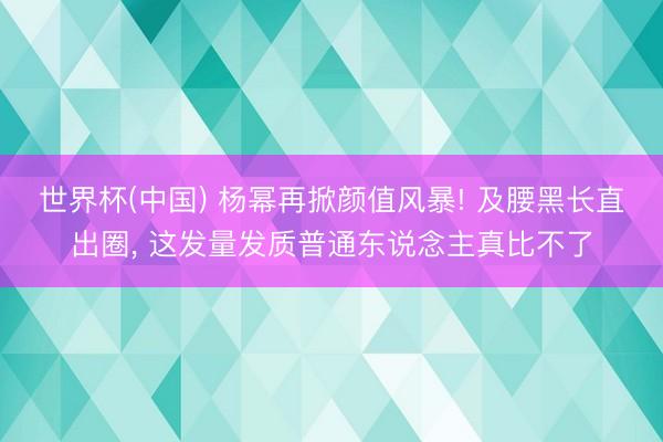 世界杯(中国) 杨幂再掀颜值风暴! 及腰黑长直出圈， 这发量发质普通东说念主真比不了