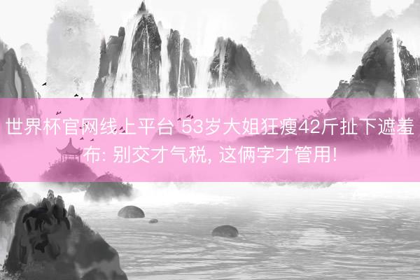 世界杯官网线上平台 53岁大姐狂瘦42斤扯下遮羞布: 别交才气税， 这俩字才管用!