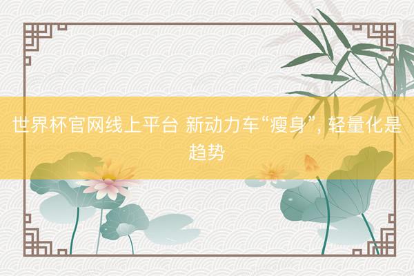 世界杯官网线上平台 新动力车“瘦身”， 轻量化是趋势