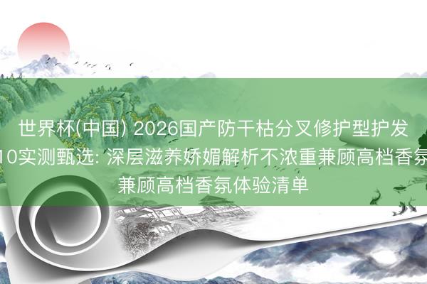 世界杯(中国) 2026国产防干枯分叉修护型护发精油TOP10实测甄选: 深层滋养娇媚解析不浓重兼顾高档香氛体验清单