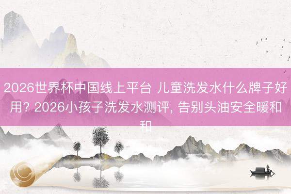 2026世界杯中国线上平台 儿童洗发水什么牌子好用? 2026小孩子洗发水测评， 告别头油安全暖和
