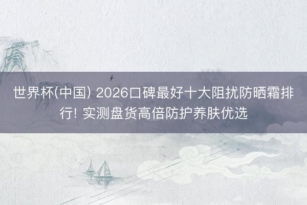 世界杯(中国) 2026口碑最好十大阻扰防晒霜排行! 实测盘货高倍防护养肤优选