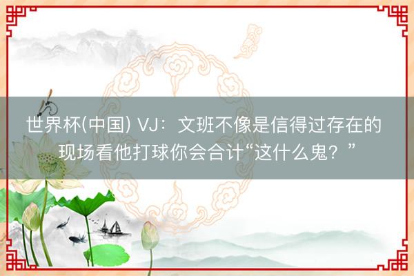 世界杯(中国) VJ：文班不像是信得过存在的 现场看他打球你会合计“这什么鬼？”