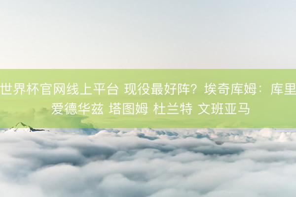 世界杯官网线上平台 现役最好阵？埃奇库姆：库里 爱德华兹 塔图姆 杜兰特 文班亚马
