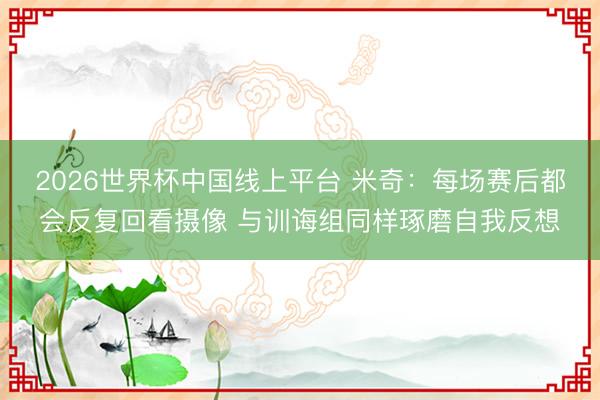 2026世界杯中国线上平台 米奇:每场赛后都会反复回看摄像 与训诲组同样琢磨自我反想