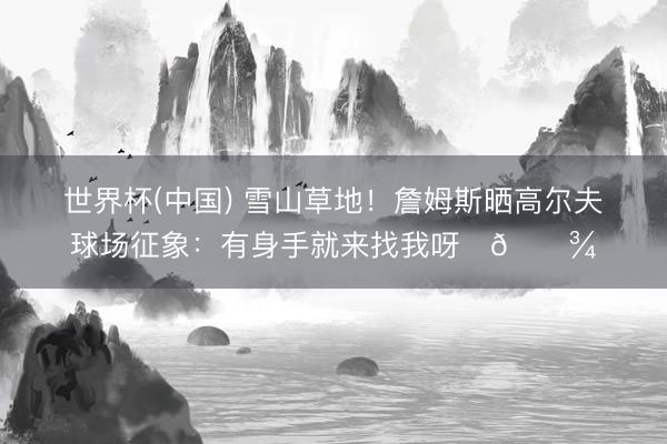 世界杯(中国) 雪山草地！詹姆斯晒高尔夫球场征象：有身手就来找我呀✌🏾