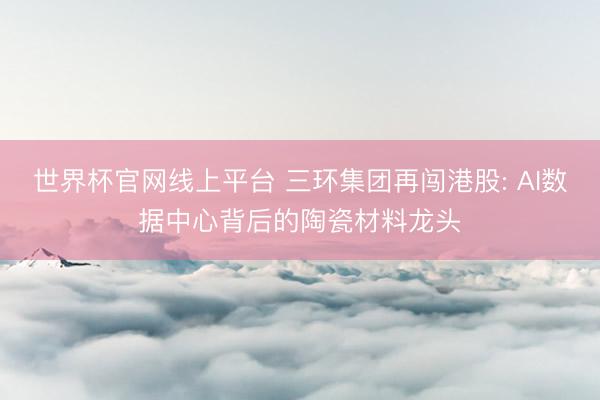 世界杯官网线上平台 三环集团再闯港股: AI数据中心背后的陶瓷材料龙头