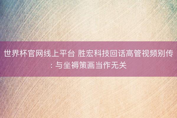 世界杯官网线上平台 胜宏科技回话高管视频别传: 与坐褥策画当作无关
