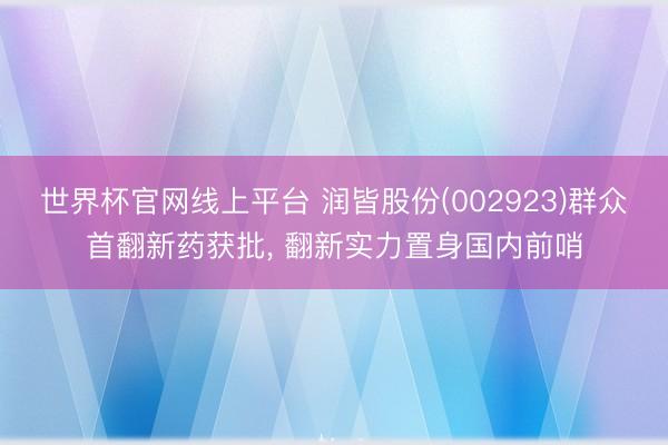 世界杯官网线上平台 润皆股份(002923)群众首翻新药获批， 翻新实力置身国内前哨
