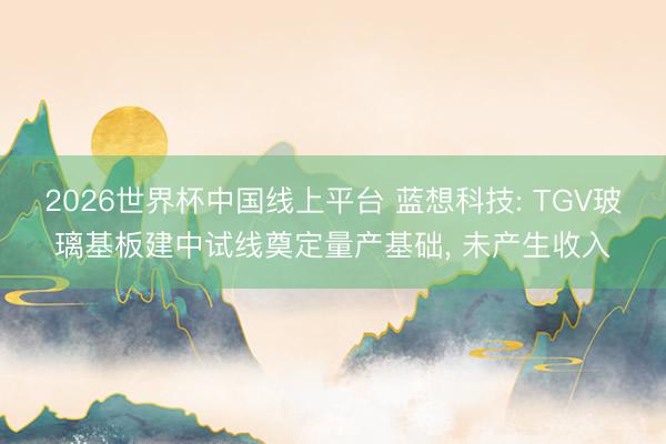 2026世界杯中国线上平台 蓝想科技: TGV玻璃基板建中试线奠定量产基础, 未产生收入