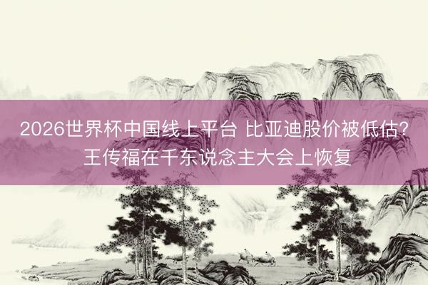2026世界杯中国线上平台 比亚迪股价被低估? 王传福在千东说念主大会上恢复
