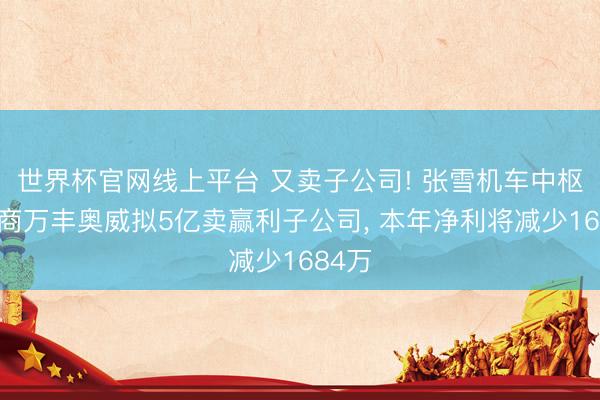 世界杯官网线上平台 又卖子公司! 张雪机车中枢供应商万丰奥威拟5亿卖赢利子公司， 本年净利将减少1684万