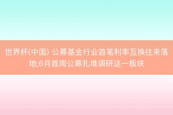 世界杯(中国) 公募基金行业首笔利率互换往来落地;6月首周公募扎堆调研这一板块
