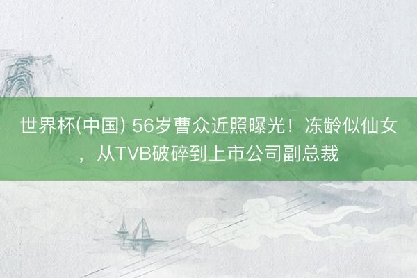 世界杯(中国) 56岁曹众近照曝光！冻龄似仙女，从TVB破碎到上市公司副总裁