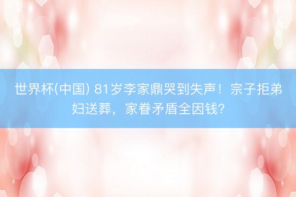 世界杯(中国) 81岁李家鼎哭到失声！宗子拒弟妇送葬，家眷矛盾全因钱？