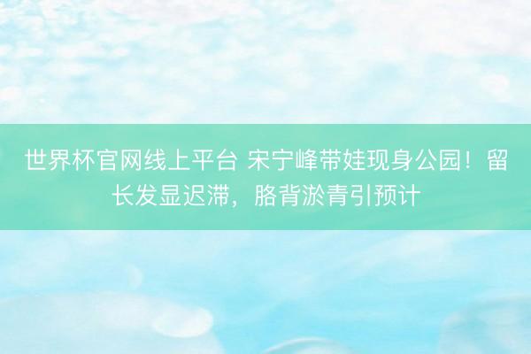 世界杯官网线上平台 宋宁峰带娃现身公园！留长发显迟滞，胳背淤青引预计