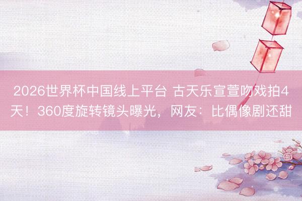 2026世界杯中国线上平台 古天乐宣萱吻戏拍4天！360度旋转镜头曝光，网友：比偶像剧还甜