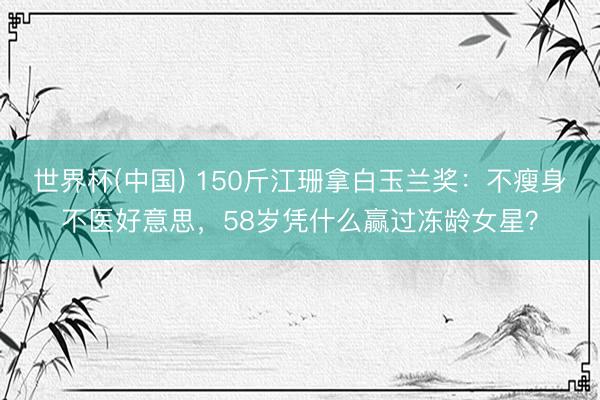 世界杯(中国) 150斤江珊拿白玉兰奖:不瘦身不医好意思,58岁凭什么赢过冻龄女星?