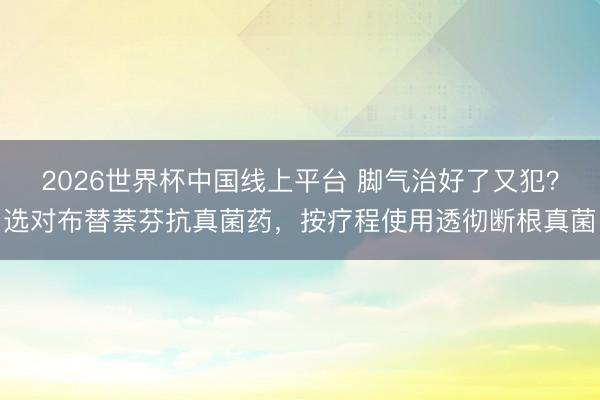 2026世界杯中国线上平台 脚气治好了又犯？选对布替萘芬抗真菌药，按疗程使用透彻断根真菌