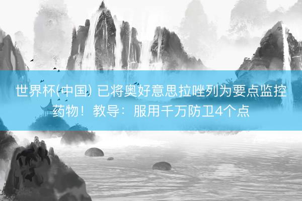 世界杯(中国) 已将奥好意思拉唑列为要点监控药物！教导：服用千万防卫4个点