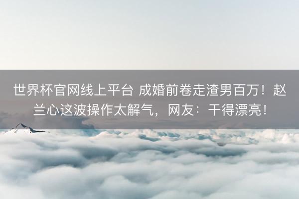 世界杯官网线上平台 成婚前卷走渣男百万！赵兰心这波操作太解气，网友：干得漂亮！
