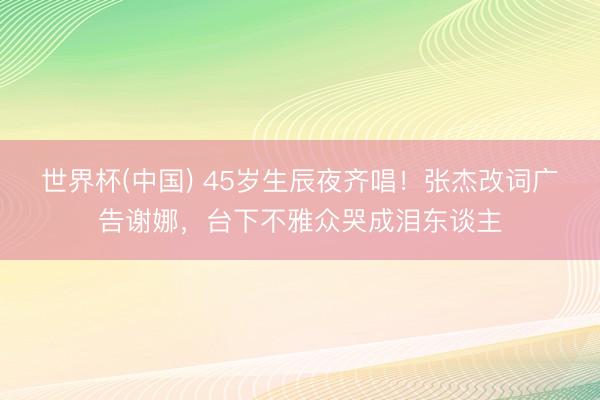世界杯(中国) 45岁生辰夜齐唱！张杰改词广告谢娜，台下不雅众哭成泪东谈主