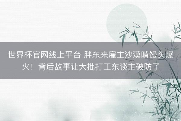 世界杯官网线上平台 胖东来雇主沙漠啃馒头爆火!背后故事让大批打工东谈主破防了