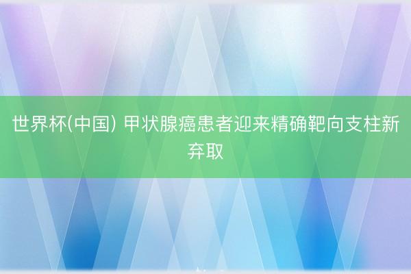 世界杯(中国) 甲状腺癌患者迎来精确靶向支柱新弃取