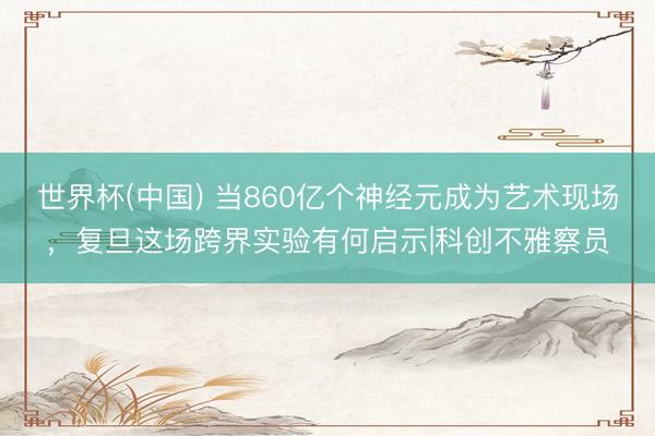 世界杯(中国) 当860亿个神经元成为艺术现场，复旦这场跨界实验有何启示|科创不雅察员